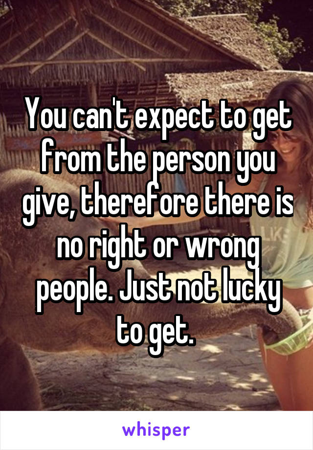 You can't expect to get from the person you give, therefore there is no right or wrong people. Just not lucky to get. 