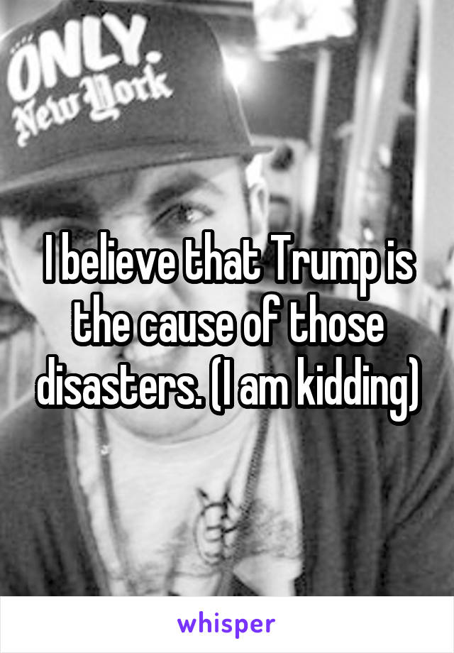 I believe that Trump is the cause of those disasters. (I am kidding)