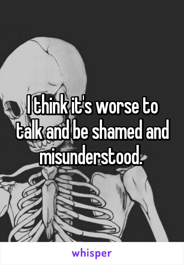 I think it's worse to talk and be shamed and misunderstood. 