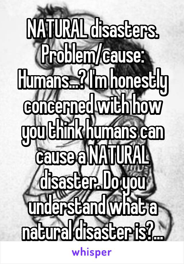 NATURAL disasters. Problem/cause: Humans...? I'm honestly concerned with how you think humans can cause a NATURAL disaster. Do you understand what a natural disaster is?...