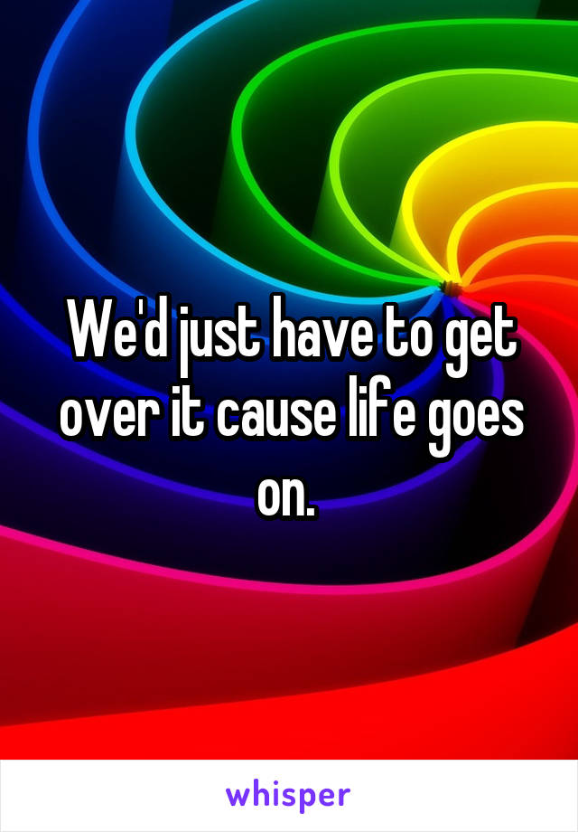 We'd just have to get over it cause life goes on. 