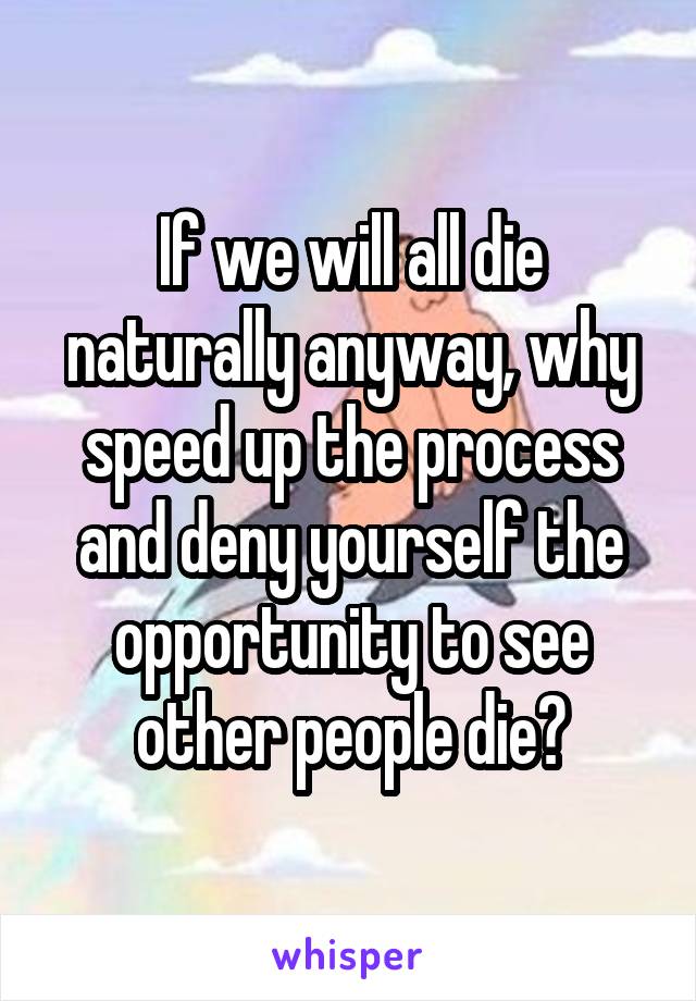 If we will all die naturally anyway, why speed up the process and deny yourself the opportunity to see other people die?