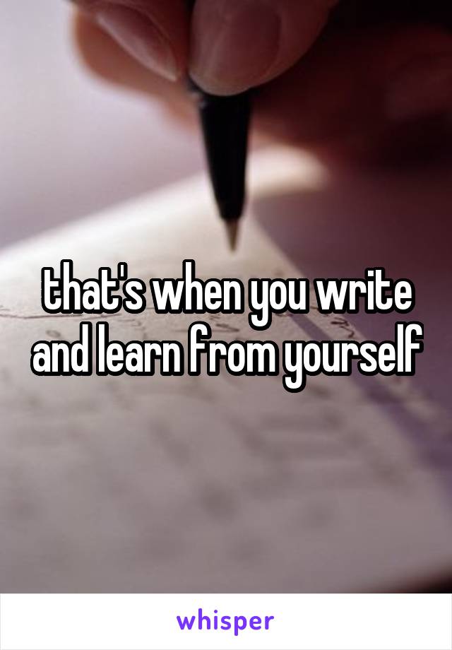 that's when you write and learn from yourself