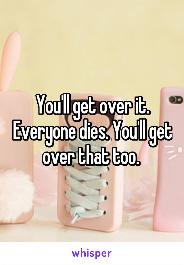 You'll get over it. Everyone dies. You'll get over that too. 