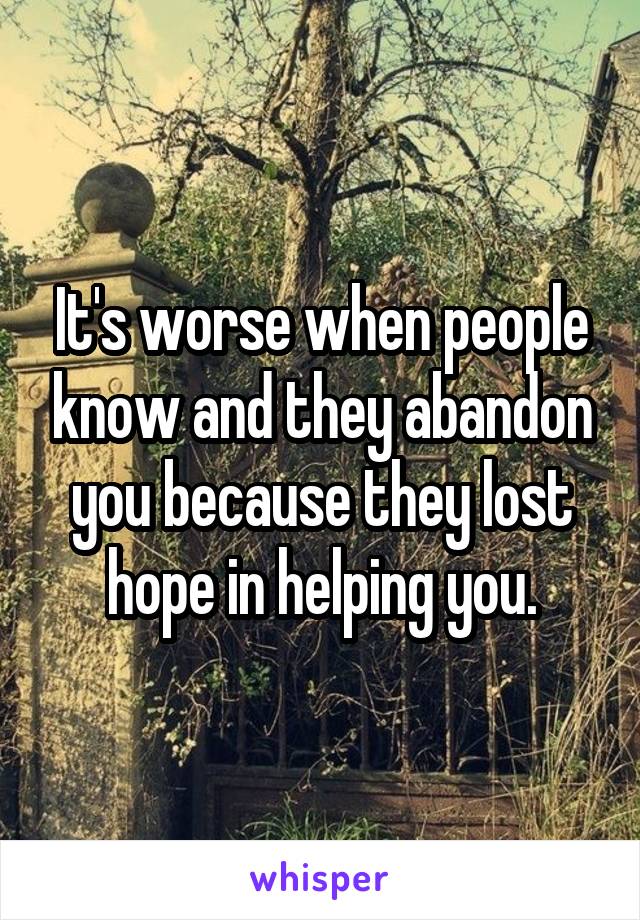 It's worse when people know and they abandon you because they lost hope in helping you.