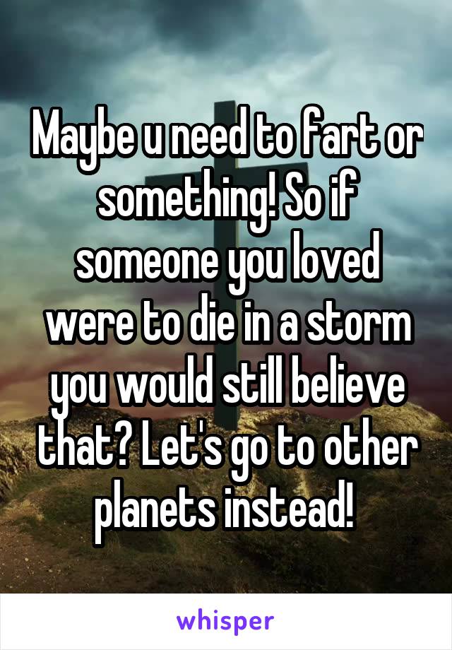 Maybe u need to fart or something! So if someone you loved were to die in a storm you would still believe that? Let's go to other planets instead! 