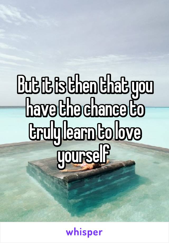 But it is then that you have the chance to truly learn to love yourself 