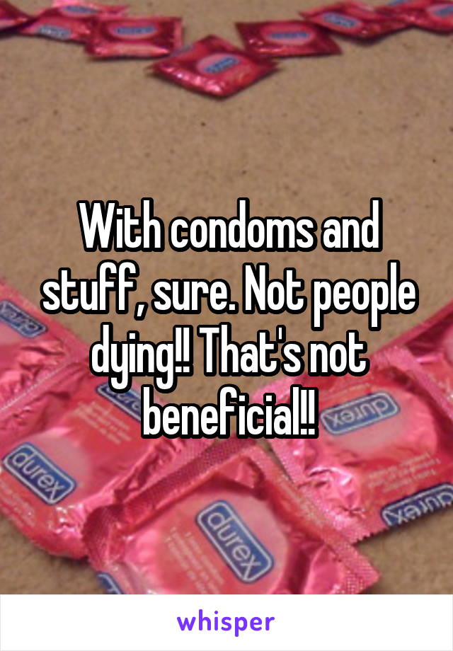 With condoms and stuff, sure. Not people dying!! That's not beneficial!!