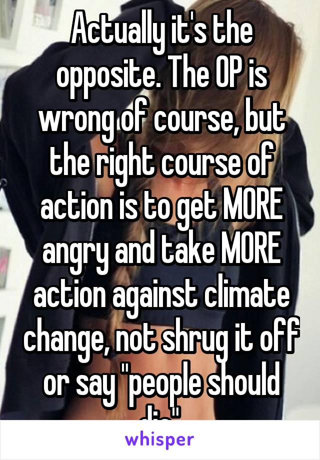 Actually it's the opposite. The OP is wrong of course, but the right course of action is to get MORE angry and take MORE action against climate change, not shrug it off or say "people should die".