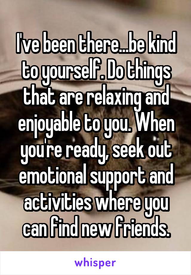 I've been there...be kind to yourself. Do things that are relaxing and enjoyable to you. When you're ready, seek out emotional support and activities where you can find new friends.