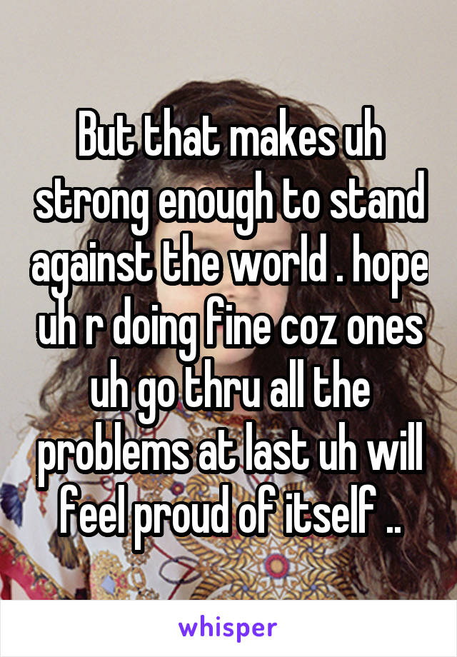 But that makes uh strong enough to stand against the world . hope uh r doing fine coz ones uh go thru all the problems at last uh will feel proud of itself ..