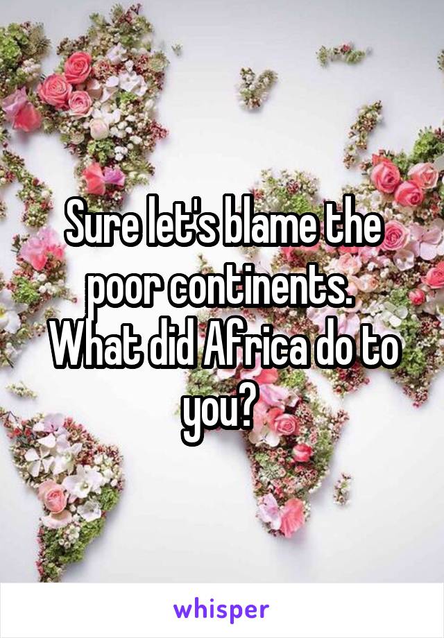 
Sure let's blame the poor continents. 
What did Africa do to you? 
