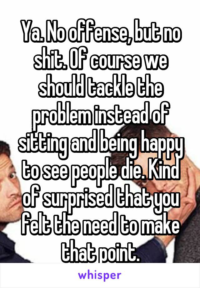 Ya. No offense, but no shit. Of course we should tackle the problem instead of sitting and being happy to see people die. Kind of surprised that you felt the need to make that point.