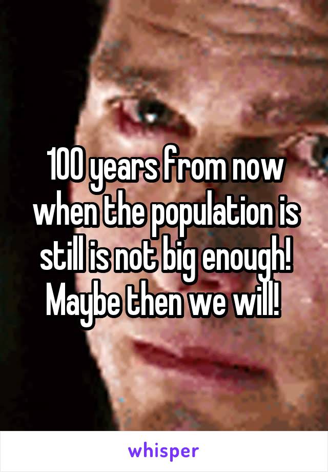 100 years from now when the population is still is not big enough! Maybe then we will! 