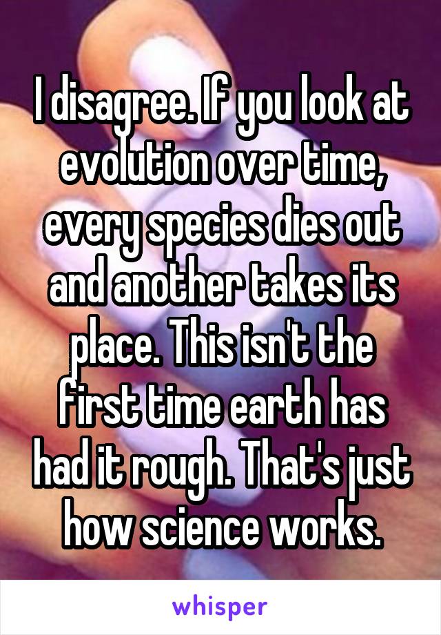 I disagree. If you look at evolution over time, every species dies out and another takes its place. This isn't the first time earth has had it rough. That's just how science works.