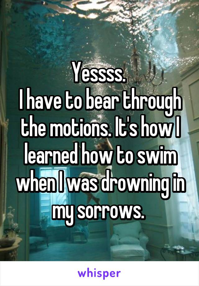 Yessss. 
I have to bear through the motions. It's how I learned how to swim when I was drowning in my sorrows. 