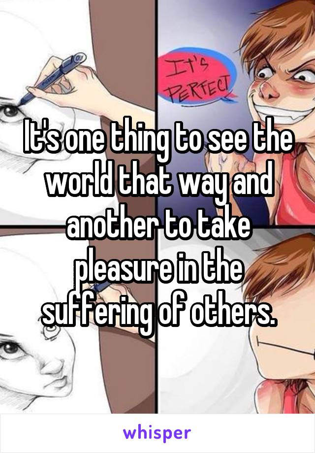 It's one thing to see the world that way and another to take pleasure in the suffering of others.