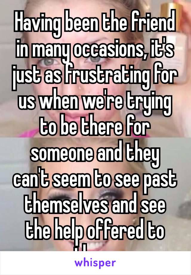 Having been the friend in many occasions, it's just as frustrating for us when we're trying to be there for someone and they can't seem to see past themselves​ and see the help offered to them.