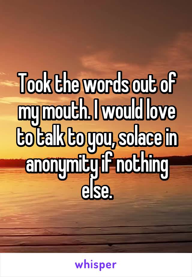 Took the words out of my mouth. I would love to talk to you, solace in anonymity if nothing else.