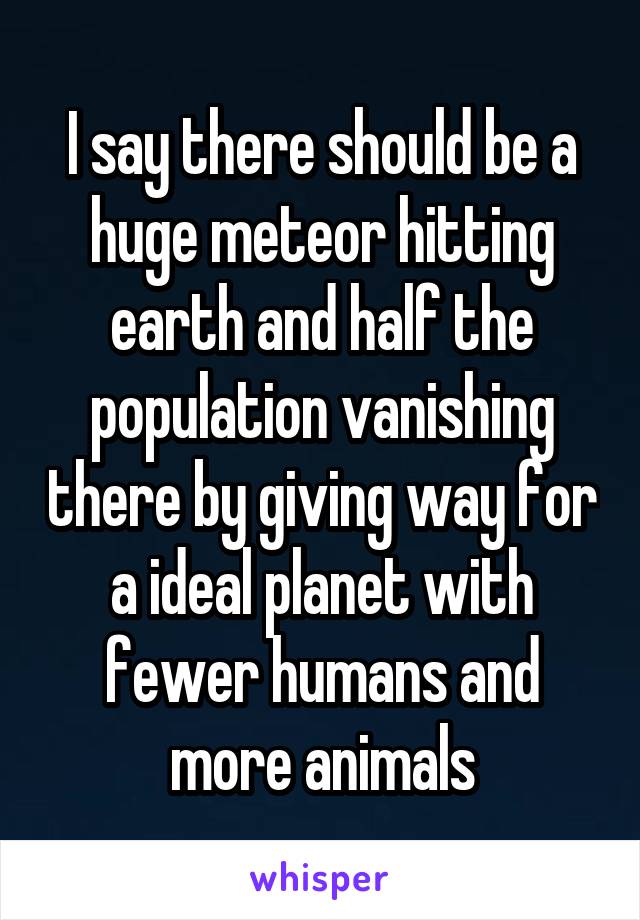 I say there should be a huge meteor hitting earth and half the population vanishing there by giving way for a ideal planet with fewer humans and more animals