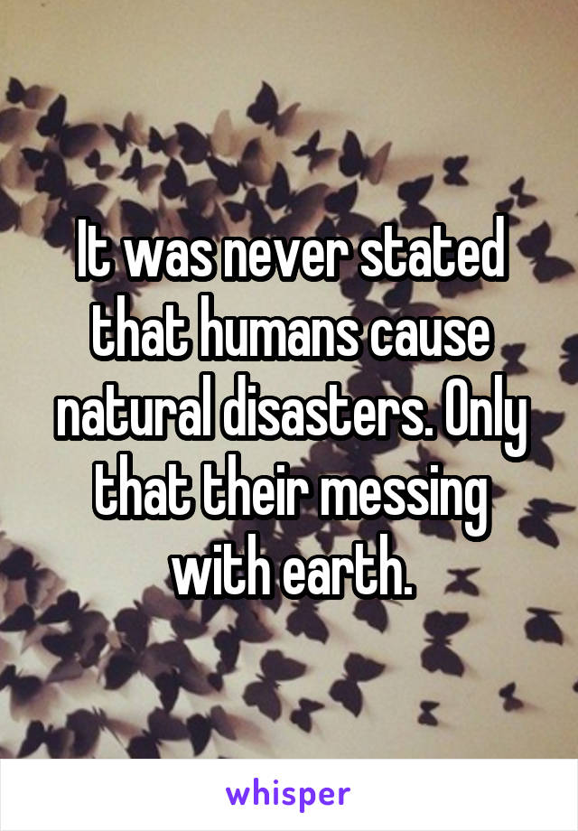 It was never stated that humans cause natural disasters. Only that their messing with earth.