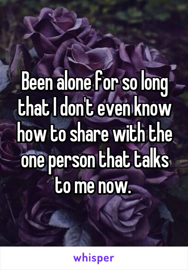 Been alone for so long that I don't even know how to share with the one person that talks to me now. 