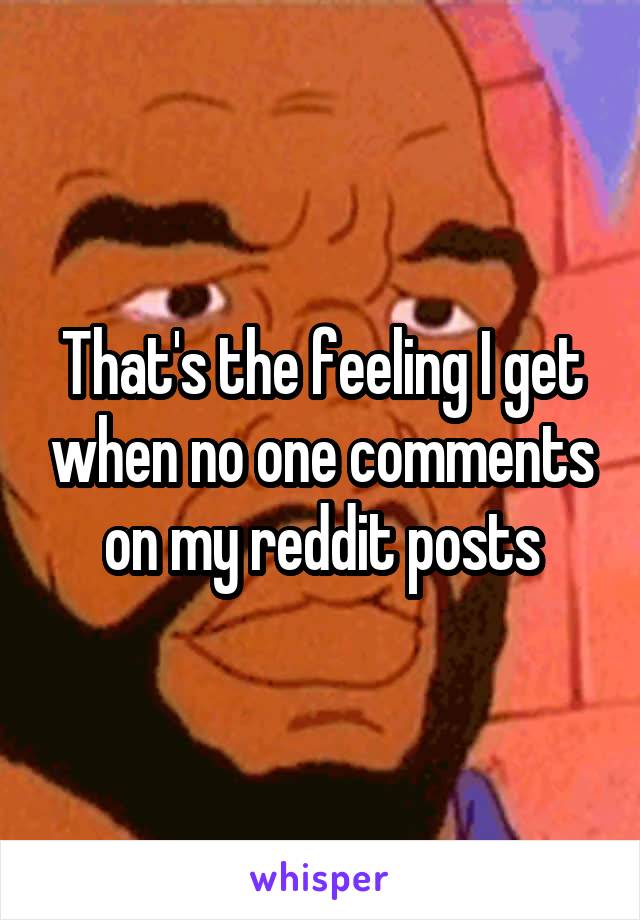 That's the feeling I get when no one comments on my reddit posts