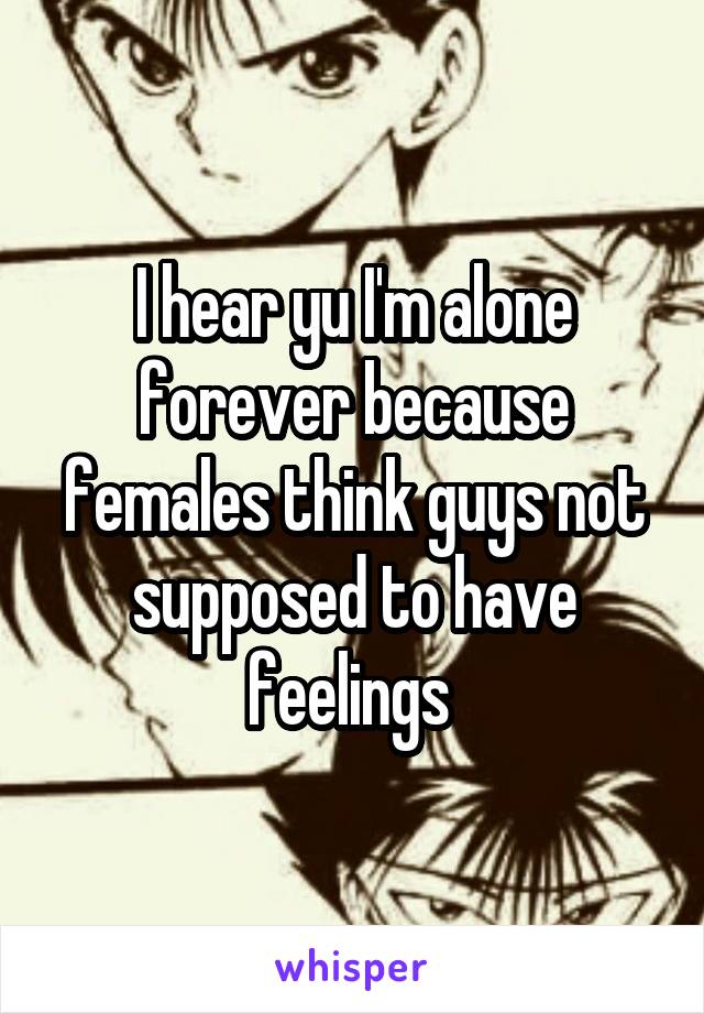 I hear yu I'm alone forever because females think guys not supposed to have feelings 