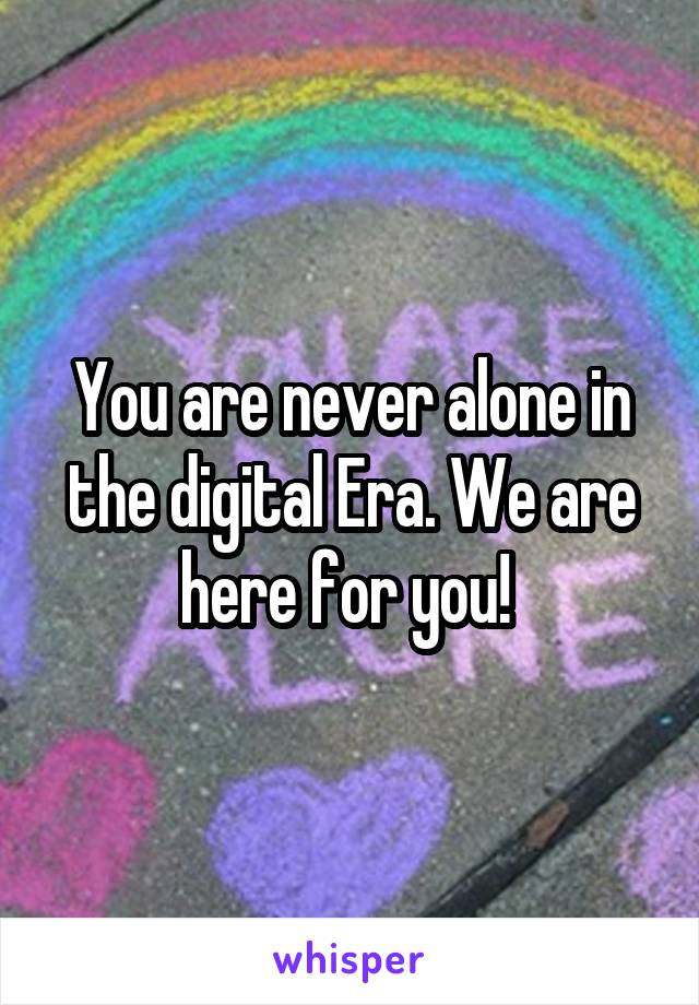 You are never alone in the digital Era. We are here for you! 