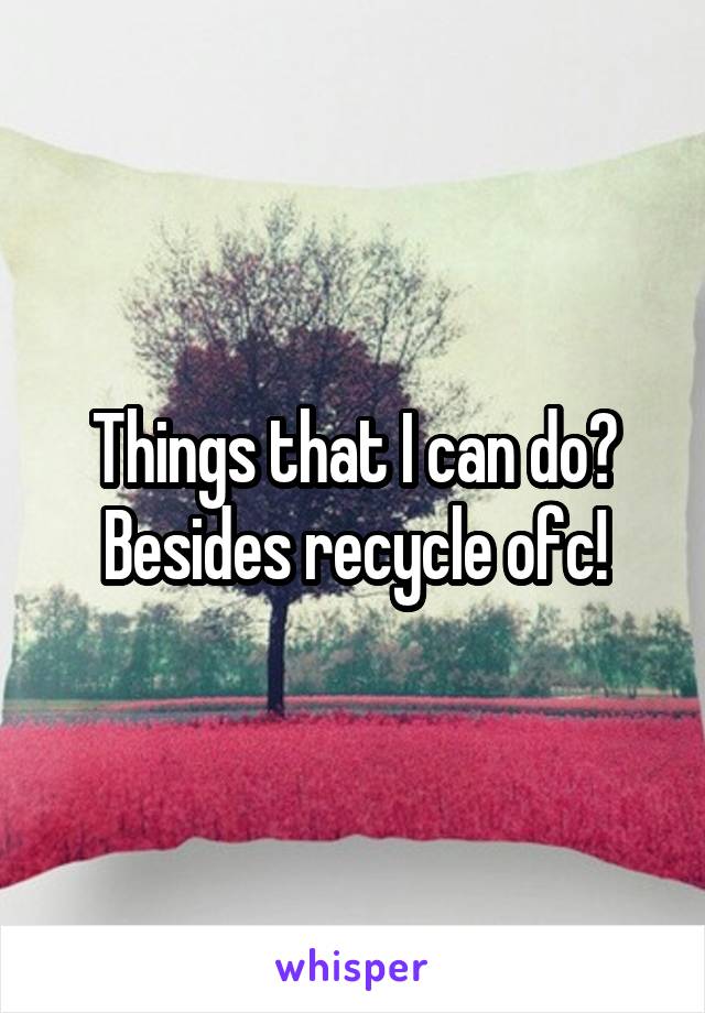 Things that I can do? Besides recycle ofc!