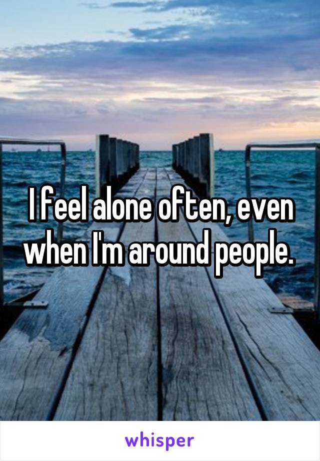 I feel alone often, even when I'm around people. 