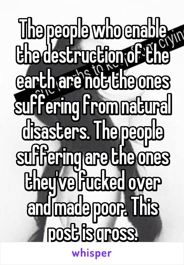 The people who enable the destruction of the earth are not the ones suffering from natural disasters. The people suffering are the ones they've fucked over and made poor. This post is gross.