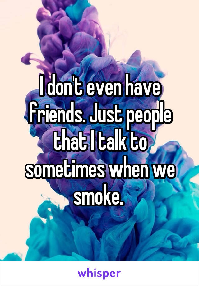 I don't even have friends. Just people that I talk to sometimes when we smoke. 