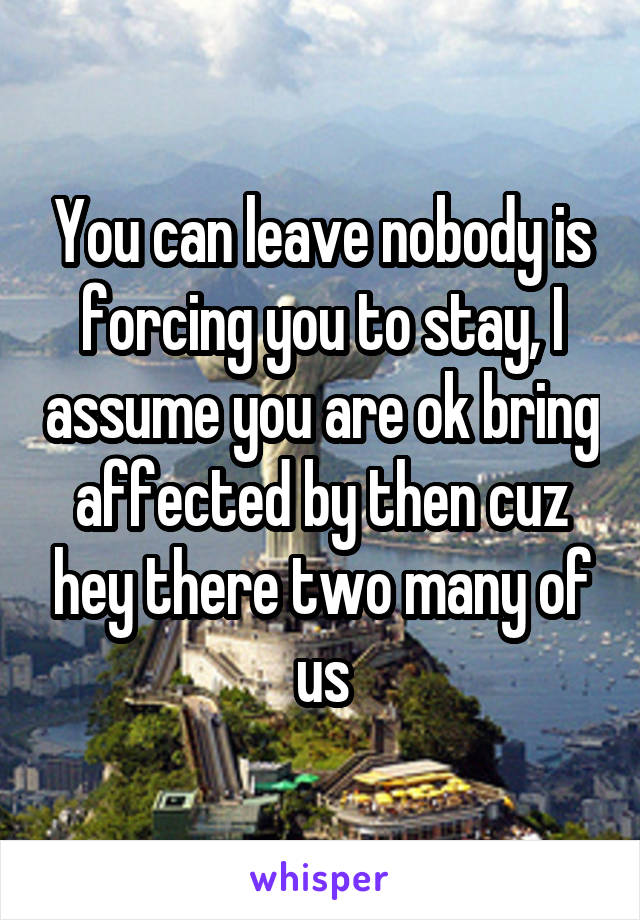 You can leave nobody is forcing you to stay, I assume you are ok bring affected by then cuz hey there two many of us