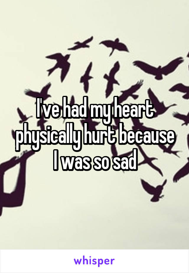 I've had my heart physically hurt because I was so sad