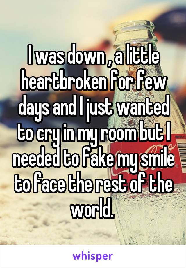 I was down , a little heartbroken for few days and I just wanted to cry in my room but I needed to fake my smile to face the rest of the world. 