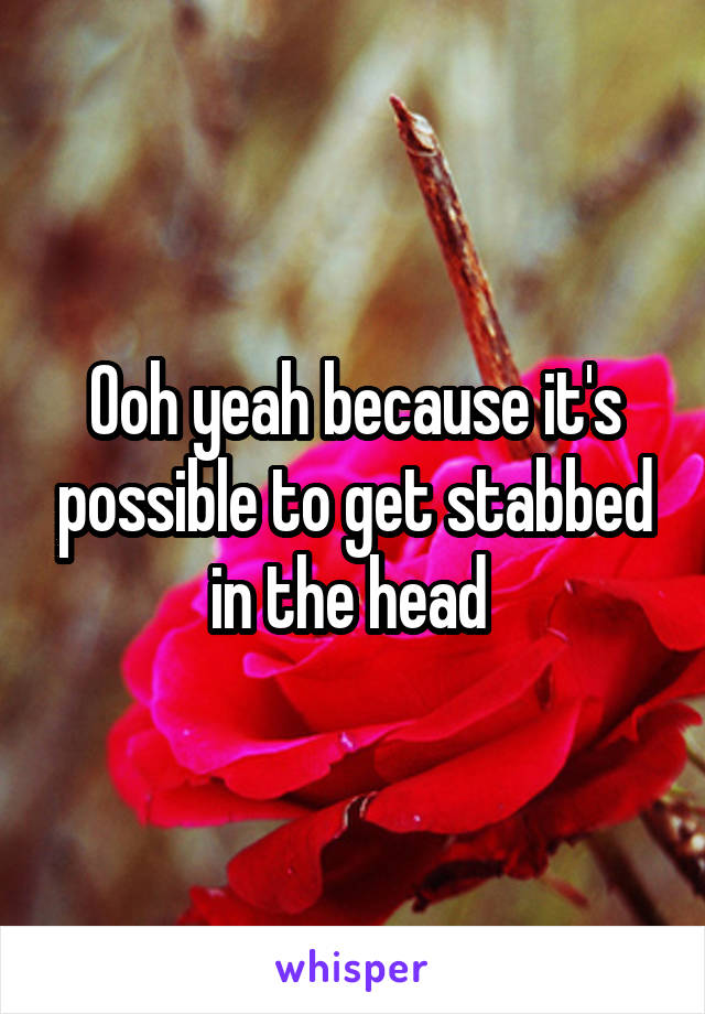 Ooh yeah because it's possible to get stabbed in the head 