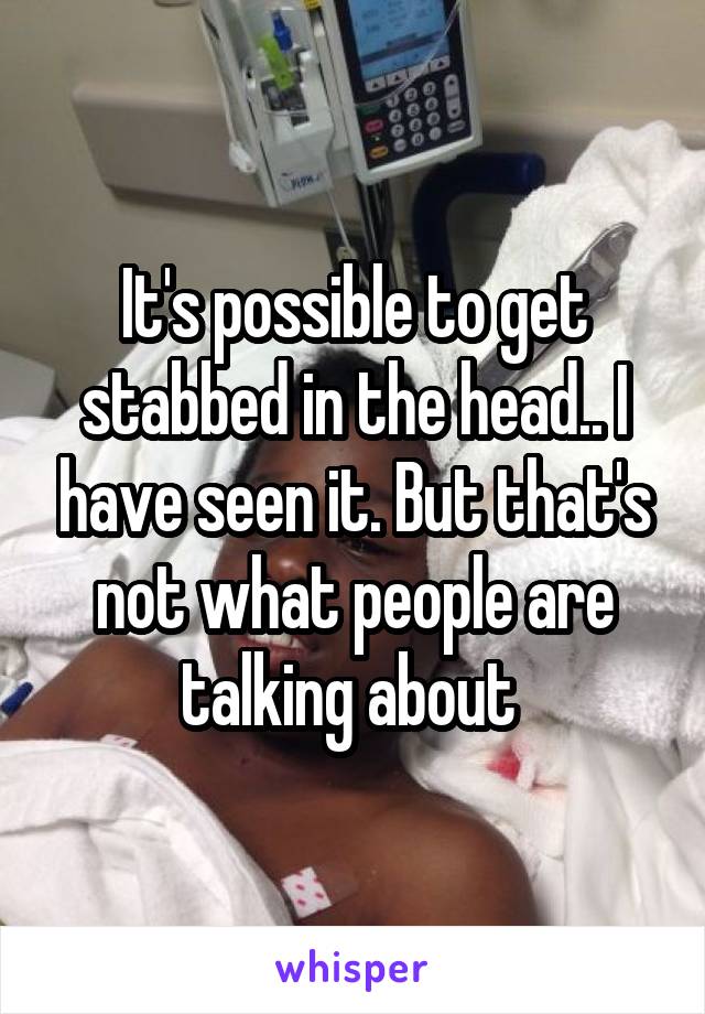 It's possible to get stabbed in the head.. I have seen it. But that's not what people are talking about 