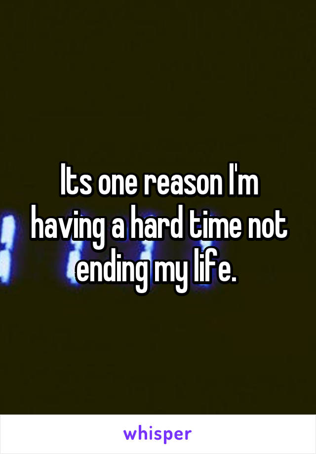 Its one reason I'm having a hard time not ending my life. 