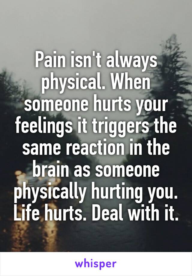 Pain isn't always physical. When someone hurts your feelings it triggers the same reaction in the brain as someone physically hurting you. Life hurts. Deal with it.