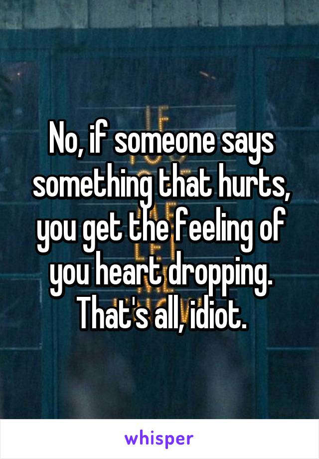 No, if someone says something that hurts, you get the feeling of you heart dropping. That's all, idiot.