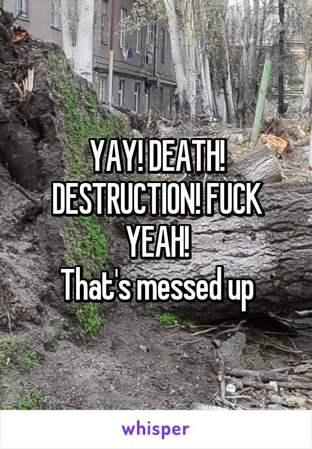 YAY! DEATH! DESTRUCTION! FUCK YEAH!
That's messed up