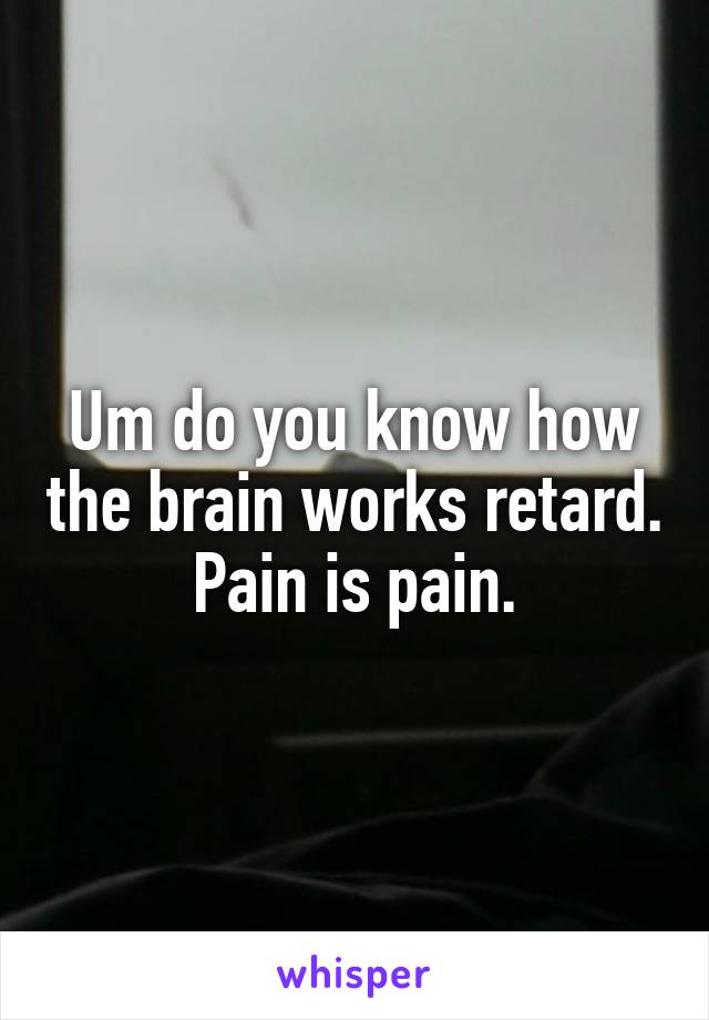 Um do you know how the brain works retard. Pain is pain.