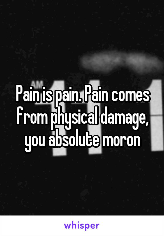 Pain is pain. Pain comes from physical damage, you absolute moron