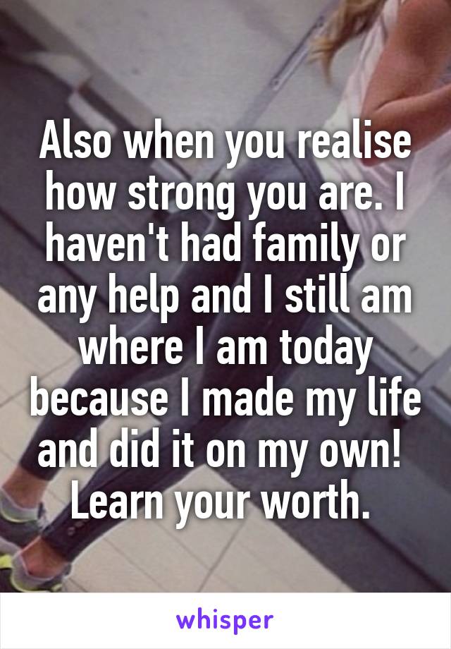 Also when you realise how strong you are. I haven't had family or any help and I still am where I am today because I made my life and did it on my own! 
Learn your worth. 