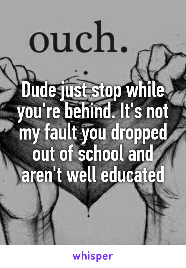 Dude just stop while you're behind. It's not my fault you dropped out of school and aren't well educated