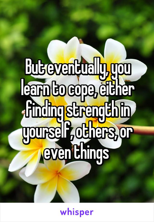 But eventually, you learn to cope, either finding strength in yourself, others, or even things 