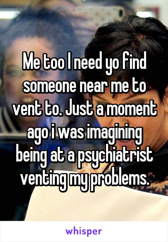 Me too I need yo find someone near me to vent to. Just a moment ago i was imagining being at a psychiatrist venting my problems.