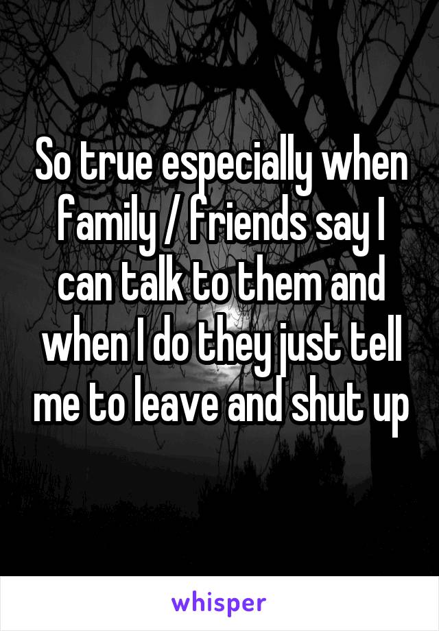 So true especially when family / friends say I can talk to them and when I do they just tell me to leave and shut up 