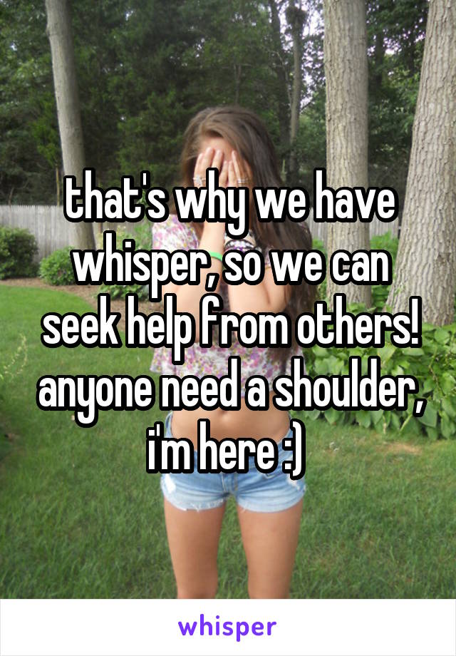 that's why we have whisper, so we can seek help from others! anyone need a shoulder, i'm here :) 